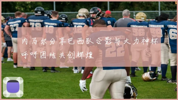 内马尔分享巴西队合影与大力神杯呼吁团结共创辉煌