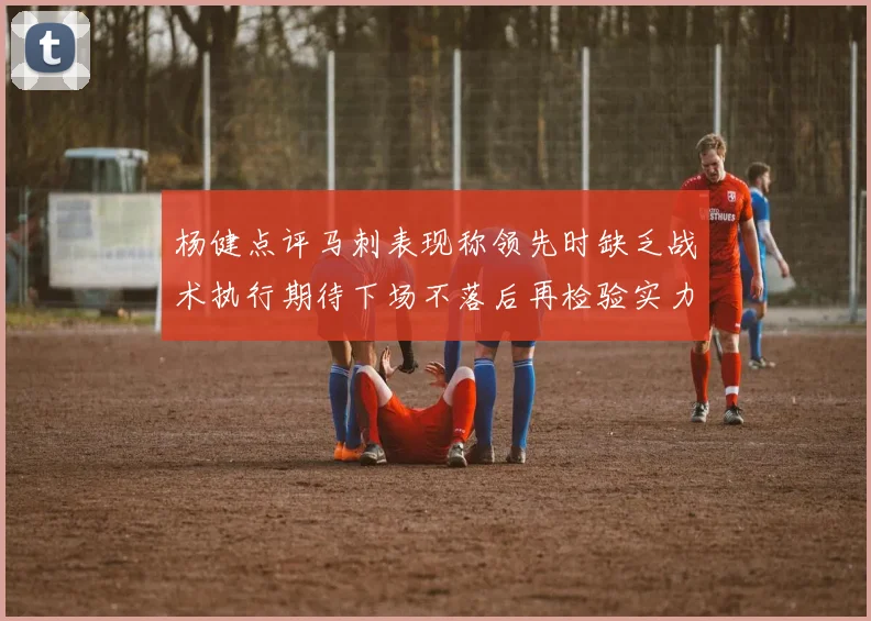 杨健点评马刺表现称领先时缺乏战术执行期待下场不落后再检验实力