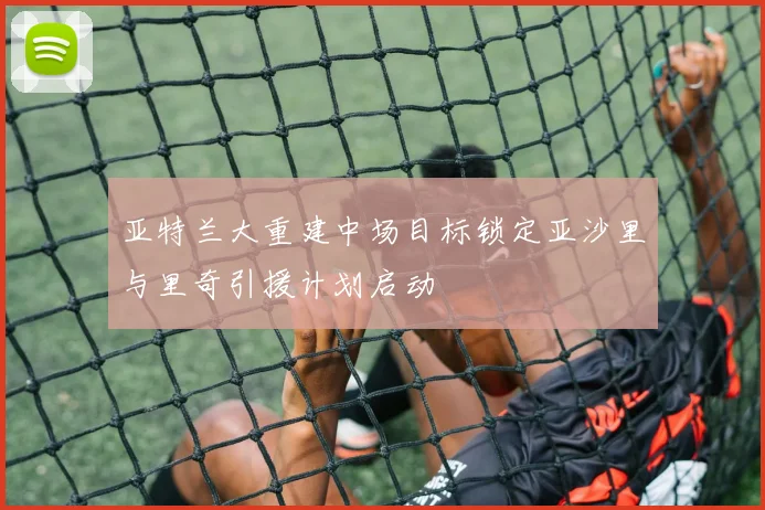 亚特兰大重建中场目标锁定亚沙里与里奇引援计划启动