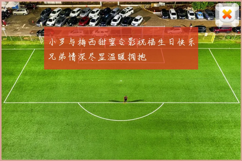 小罗与梅西甜蜜合影祝福生日快乐兄弟情深尽显温暖拥抱