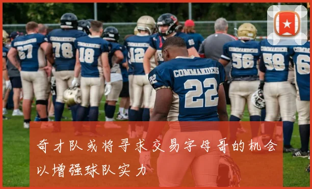 奇才队或将寻求交易字母哥的机会以增强球队实力