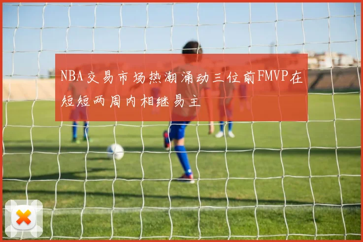 NBA交易市场热潮涌动三位前FMVP在短短两周内相继易主