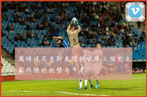 周琦谈尼克斯表现起伏第三场失去前两场的优势与节奏