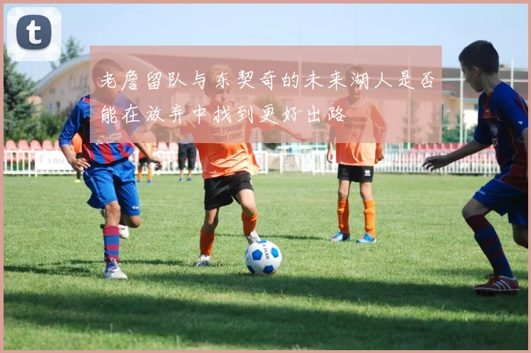 老詹留队与东契奇的未来湖人是否能在放弃中找到更好出路