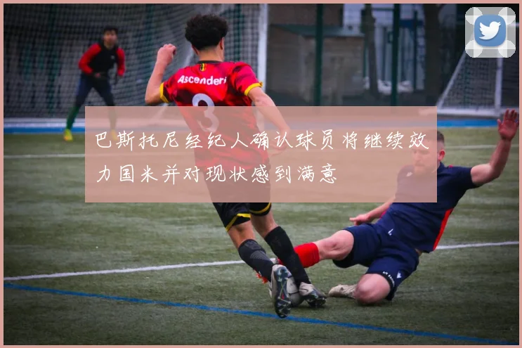 巴斯托尼经纪人确认球员将继续效力国米并对现状感到满意