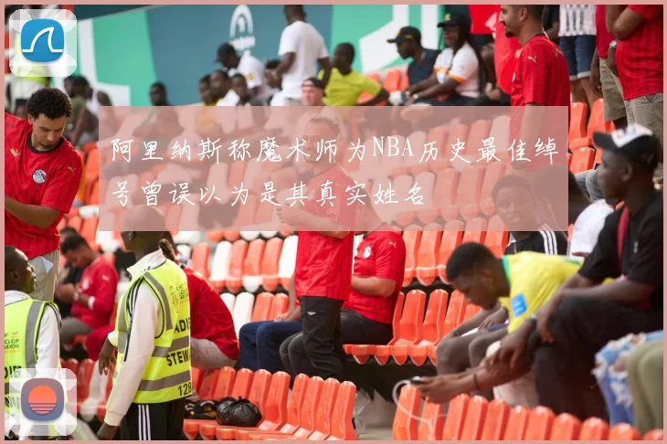 阿里纳斯称魔术师为NBA历史最佳绰号曾误以为是其真实姓名