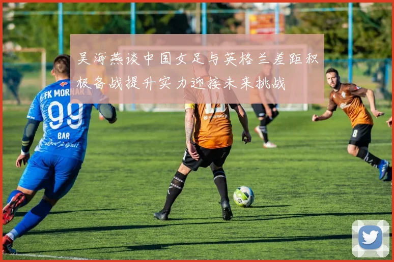 吴海燕谈中国女足与英格兰差距积极备战提升实力迎接未来挑战