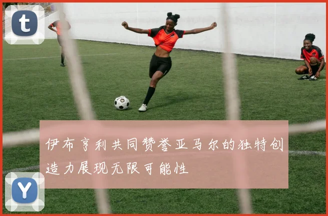 伊布亨利共同赞誉亚马尔的独特创造力展现无限可能性