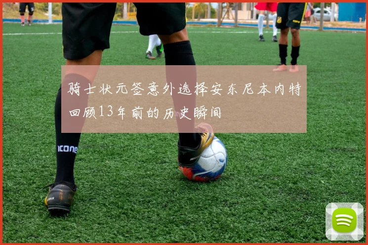 骑士状元签意外选择安东尼本内特回顾13年前的历史瞬间