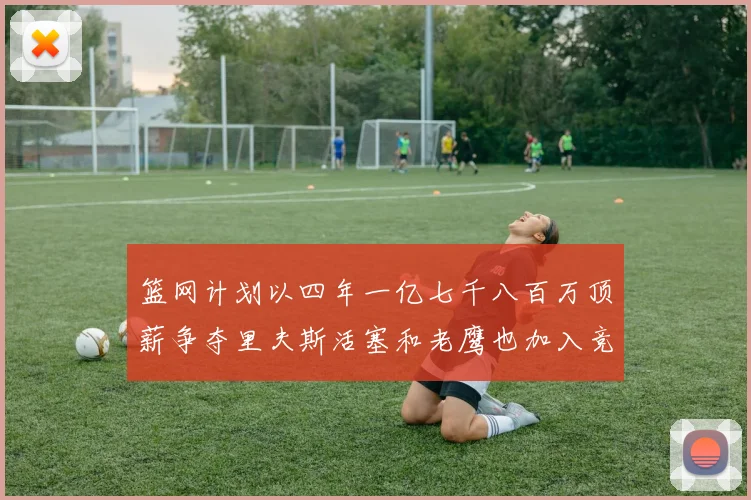 篮网计划以四年一亿七千八百万顶薪争夺里夫斯活塞和老鹰也加入竞标行列