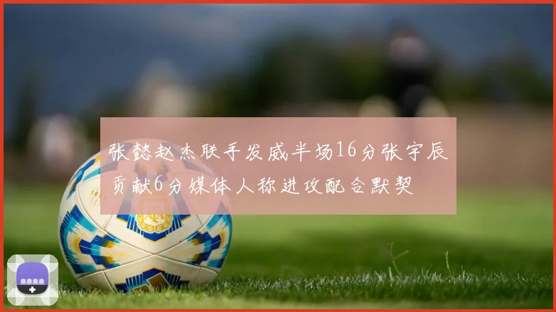 张懿赵杰联手发威半场16分张宇辰贡献6分媒体人称进攻配合默契