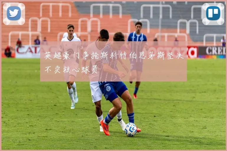 英超豪门争抢斯科特伯恩茅斯坚决不卖核心球员