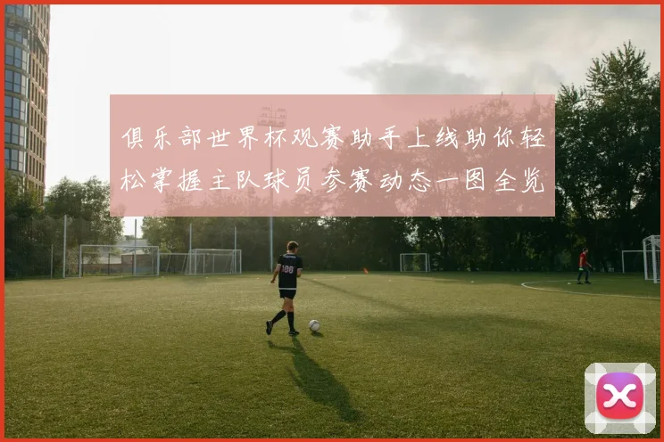 俱乐部世界杯观赛助手上线助你轻松掌握主队球员参赛动态一图全览