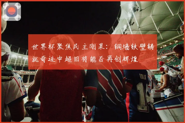 世界杯聚焦民主刚果：铜墙铁壁铸就奇迹中超旧将能否再创辉煌