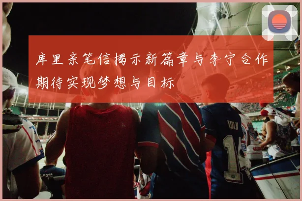 库里亲笔信揭示新篇章与李宁合作期待实现梦想与目标