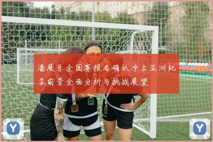 潘展乐全国赛报名确认冲击亚洲纪录前景全面分析与挑战展望