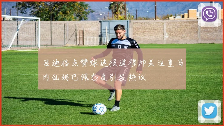 吕迪格点赞球迷报道穆帅关注皇马内乱姆巴佩态度引发热议