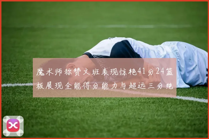 魔术师称赞文班表现惊艳41分24篮板展现全能得分能力与超远三分绝技