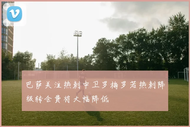 巴萨关注热刺中卫罗梅罗若热刺降级转会费将大幅降低
