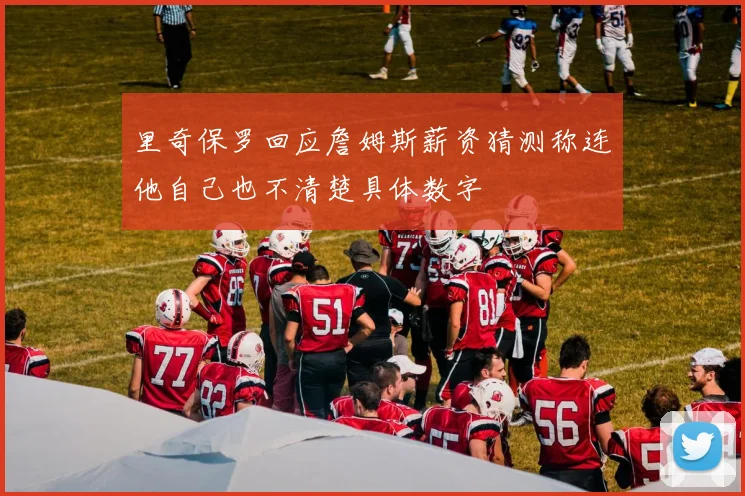 里奇保罗回应詹姆斯薪资猜测称连他自己也不清楚具体数字