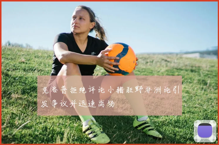 克洛普拒绝评论小猪狂野非洲论引发争议并迅速离场