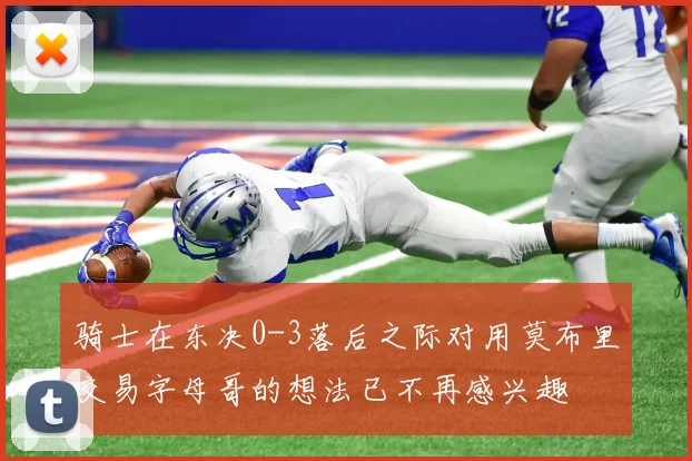 骑士在东决0-3落后之际对用莫布里交易字母哥的想法已不再感兴趣