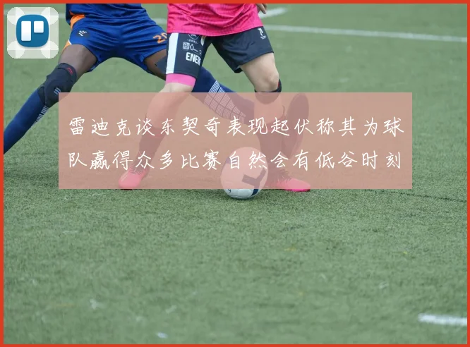 雷迪克谈东契奇表现起伏称其为球队赢得众多比赛自然会有低谷时刻