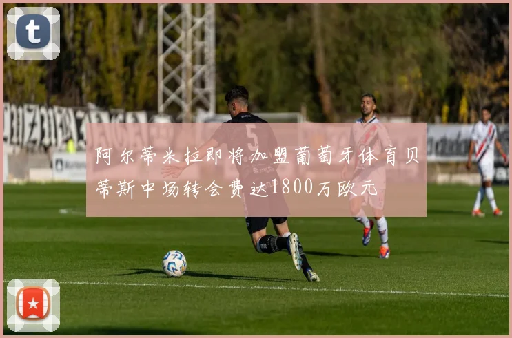 阿尔蒂米拉即将加盟葡萄牙体育贝蒂斯中场转会费达1800万欧元