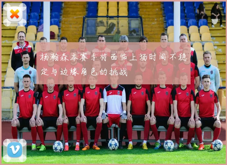 杨瀚森本赛季将面临上场时间不稳定与边缘角色的挑战