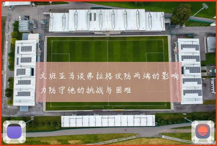 文班亚马谈弗拉格攻防两端的影响力防守他的挑战与困难