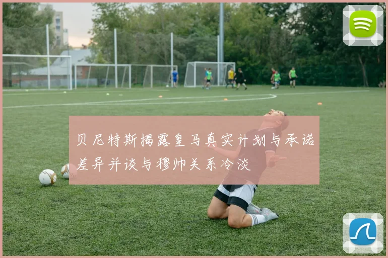 贝尼特斯揭露皇马真实计划与承诺差异并谈与穆帅关系冷淡